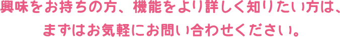 興味をお持ちの方、機能をより詳しく知りたい方は、まずはお気軽にお問い合わせください。