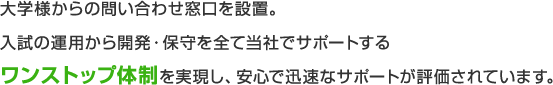 大学様からの問い合わせ窓口を設置。入試の運用から開発・保守を全て当社でサポートするワンストップ体制を実現し、安心で迅速なサポートが評価されています。