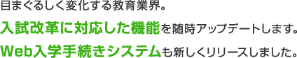 目まぐるしく変化する教育業界。入試改革に対応した機能を随時アップデートします。Web入学手続きシステムも新しくリリースしました。