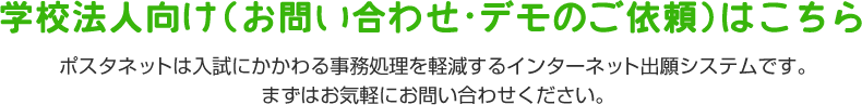 学校法人向け（お問い合わせ・デモのご依頼）はこちら ポスタネットは入試にかかわる事務処理を軽減するインターネット出願システムです。まずはお気軽にお問い合わせください。