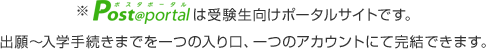 ※Post@portalは受験生向けポータルサイトです。出願～入学手続きまでを⼀つの入り口、⼀つのアカウントにて完結できます。